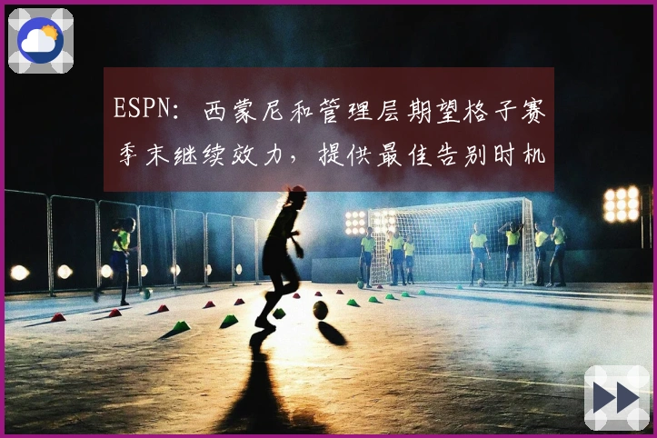 ESPN：西蒙尼和管理层期望格子赛季末继续效力，提供最佳告别时机