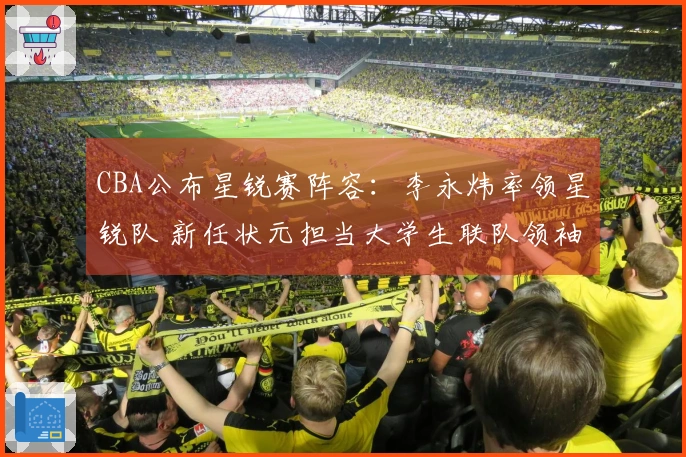 CBA公布星锐赛阵容：李永炜率领星锐队 新任状元担当大学生联队领袖