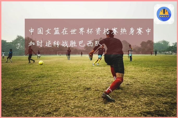 中国女篮在世界杯资格赛热身赛中加时逆转战胜巴西队