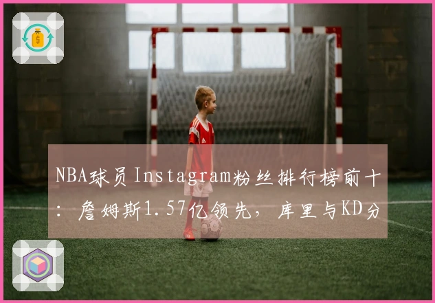 NBA球员Instagram粉丝排行榜前十：詹姆斯1.57亿领先，库里与KD分列二、八位