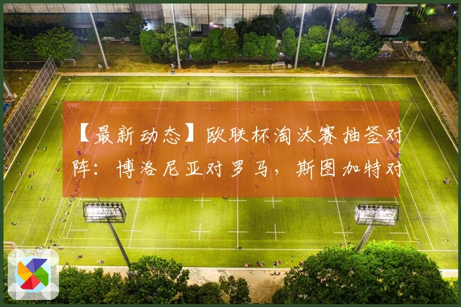 【最新动态】欧联杯淘汰赛抽签对阵：博洛尼亚对罗马，斯图加特对波尔图