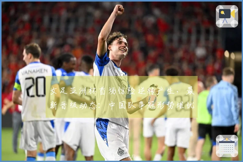 女足亚洲杯首场惊险逆转产生，最新晋级动态：中国队争冠形势堪忧