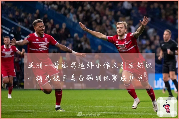 亚洲一哥逃离迪拜小作文引发热议，梅总被困是否强制休赛成焦点