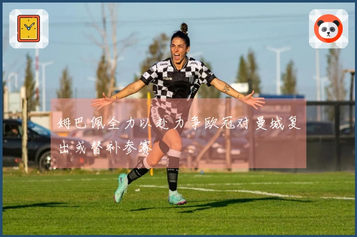 姆巴佩全力以赴力争欧冠对曼城复出或替补参赛