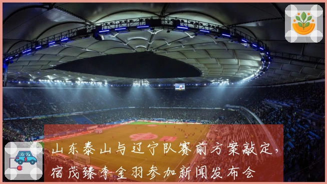 山东泰山与辽宁队赛前方案敲定，宿茂臻李金羽参加新闻发布会