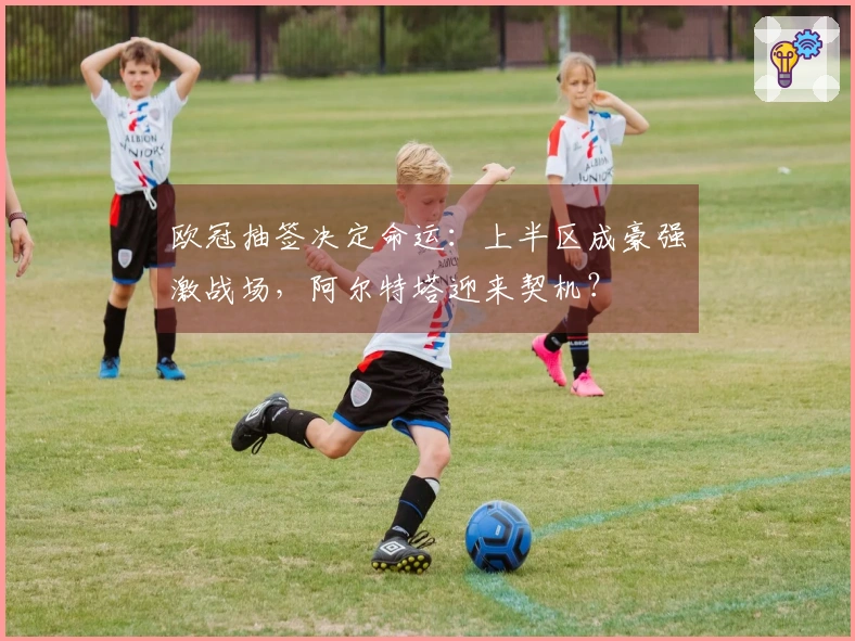 欧冠抽签决定命运：上半区成豪强激战场，阿尔特塔迎来契机？