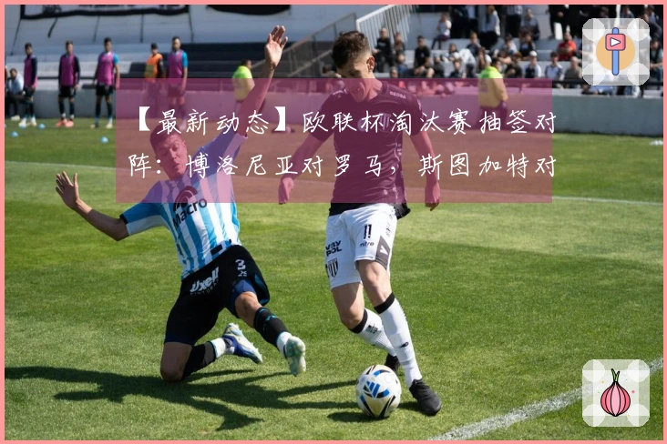 【最新动态】欧联杯淘汰赛抽签对阵：博洛尼亚对罗马，斯图加特对波尔图