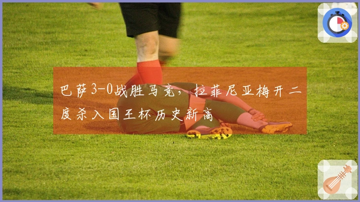 巴萨3-0战胜马竞，拉菲尼亚梅开二度杀入国王杯历史新高