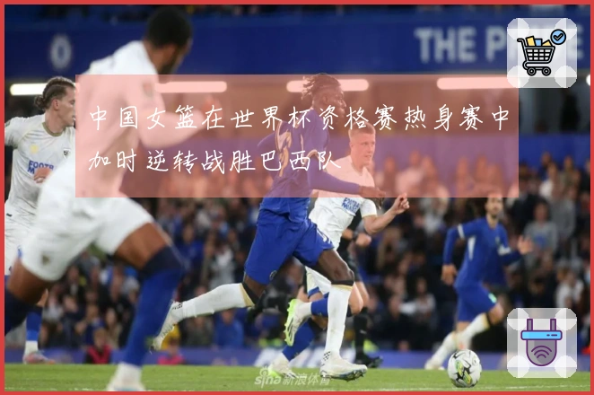 中国女篮在世界杯资格赛热身赛中加时逆转战胜巴西队