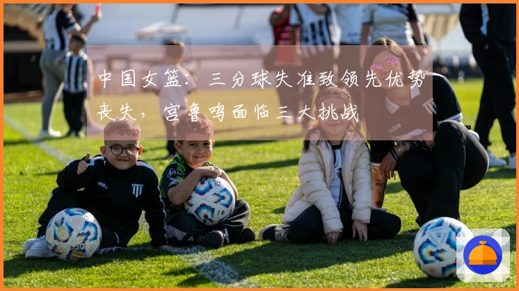 中国女篮：三分球失准致领先优势丧失，宫鲁鸣面临三大挑战