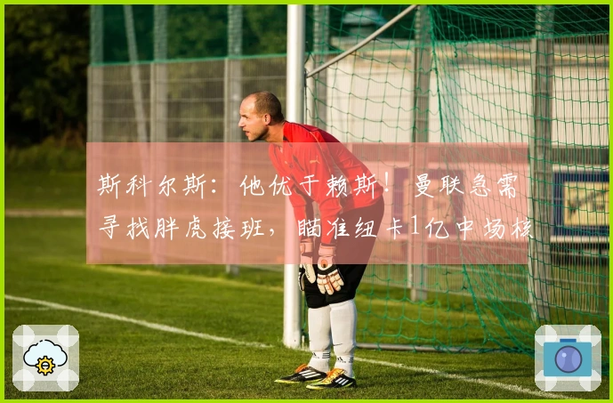斯科尔斯：他优于赖斯！曼联急需寻找胖虎接班，瞄准纽卡1亿中场核心？