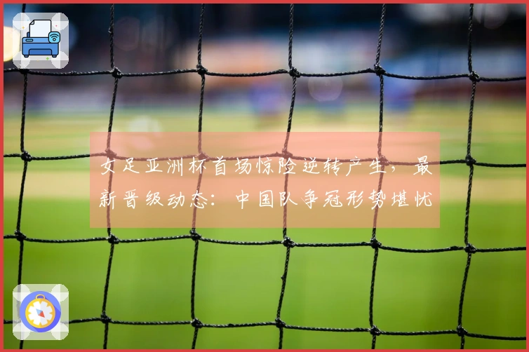 女足亚洲杯首场惊险逆转产生，最新晋级动态：中国队争冠形势堪忧