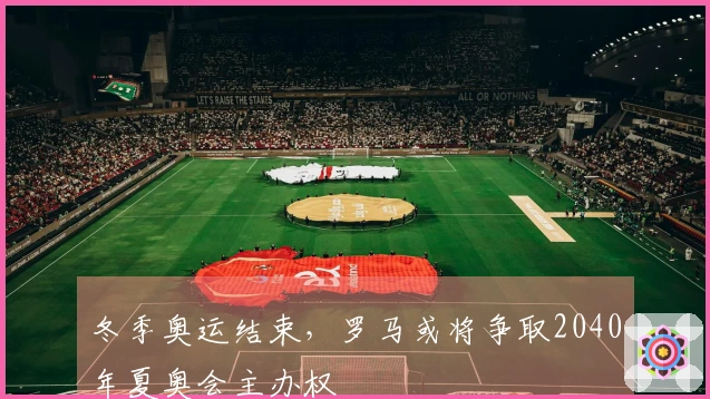 冬季奥运结束，罗马或将争取2040年夏奥会主办权