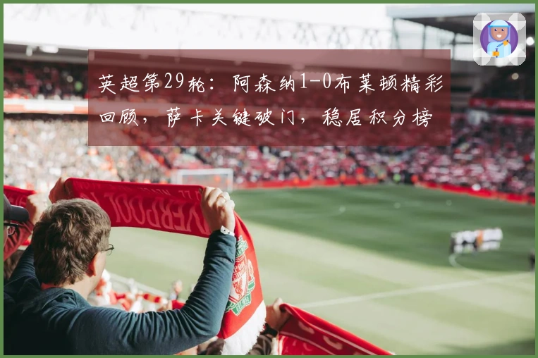 英超第29轮：阿森纳1-0布莱顿精彩回顾，萨卡关键破门，稳居积分榜首位