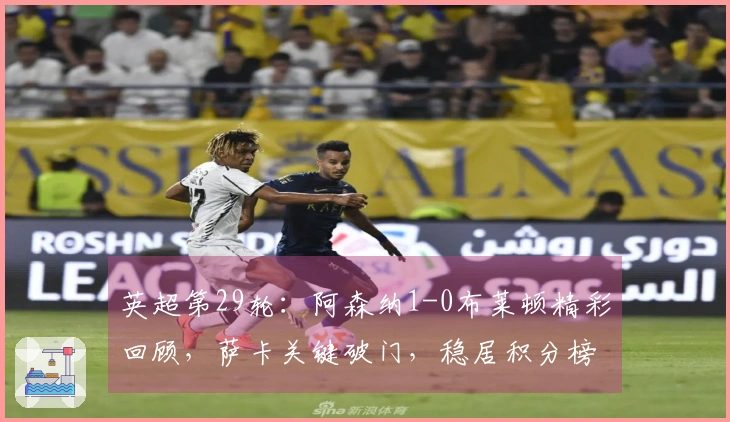 英超第29轮：阿森纳1-0布莱顿精彩回顾，萨卡关键破门，稳居积分榜首位