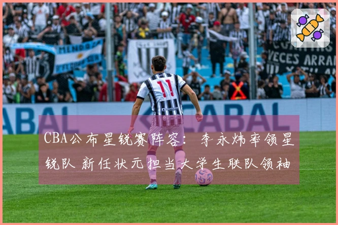 CBA公布星锐赛阵容：李永炜率领星锐队 新任状元担当大学生联队领袖