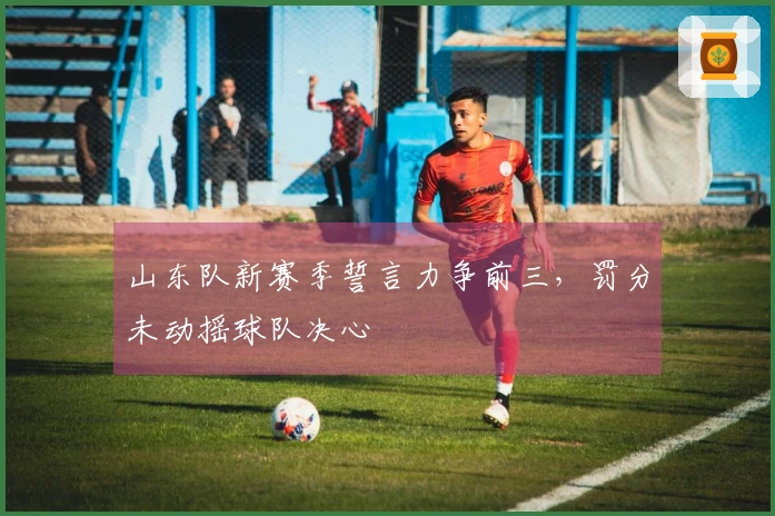山东队新赛季誓言力争前三，罚分未动摇球队决心